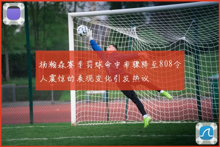 杨瀚森赛季罚球命中率骤降至808令人震惊的表现变化引发热议