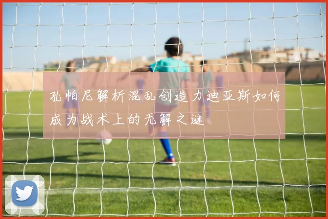 孔帕尼解析混乱创造力迪亚斯如何成为战术上的无解之谜