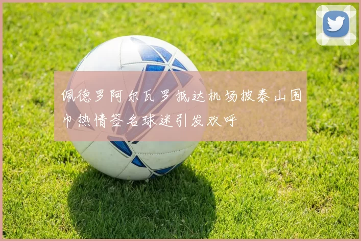 佩德罗阿尔瓦罗抵达机场披泰山围巾热情签名球迷引发欢呼