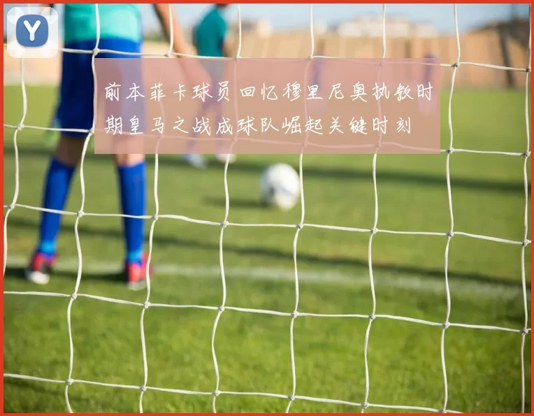 前本菲卡球员回忆穆里尼奥执教时期皇马之战成球队崛起关键时刻