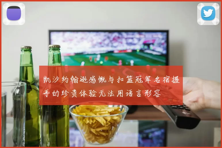 凯沙约翰逊感慨与扣篮冠军名宿握手的珍贵体验无法用语言形容