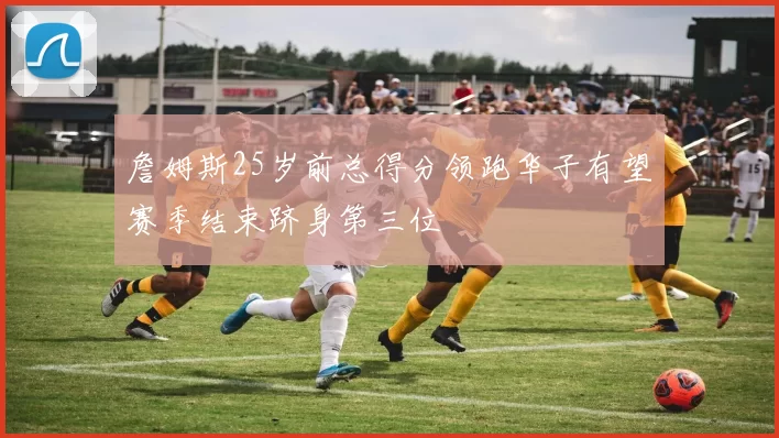 詹姆斯25岁前总得分领跑华子有望赛季结束跻身第三位