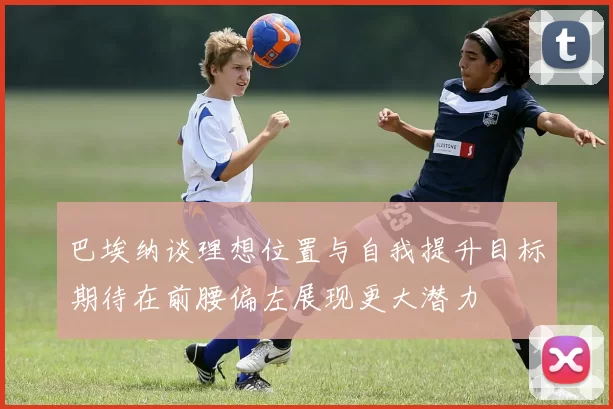 巴埃纳谈理想位置与自我提升目标期待在前腰偏左展现更大潜力
