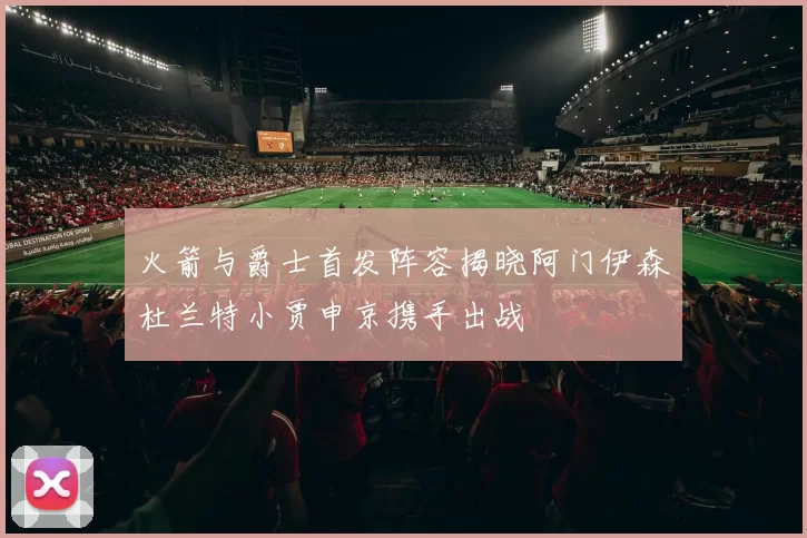 火箭与爵士首发阵容揭晓阿门伊森杜兰特小贾申京携手出战