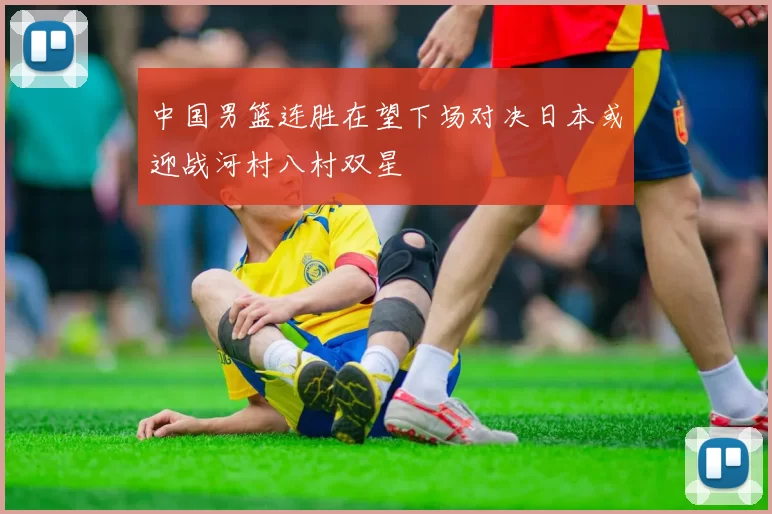 中国男篮连胜在望下场对决日本或迎战河村八村双星