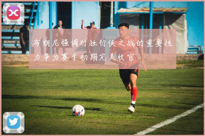 布朗尼强调对独行侠之战的重要性力争为赛季初期完美收官