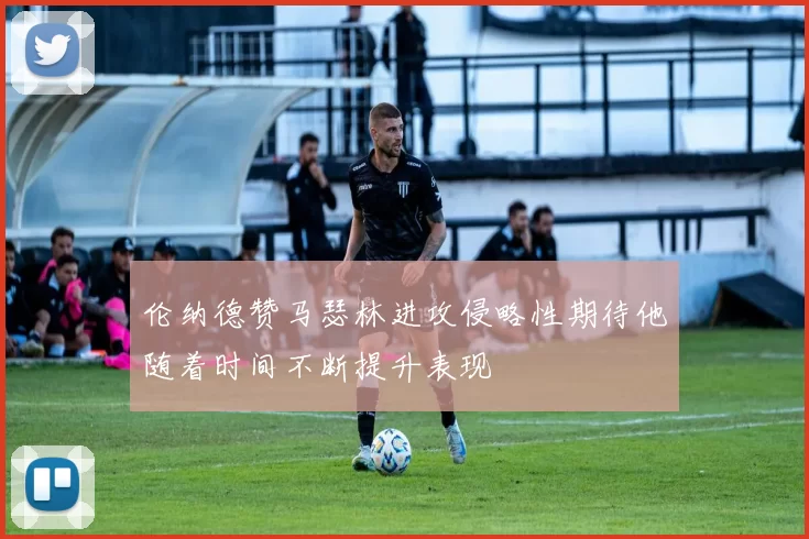 伦纳德赞马瑟林进攻侵略性期待他随着时间不断提升表现
