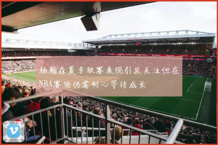 杨瀚森夏季联赛表现引发关注但在NBA赛场仍需耐心等待成长