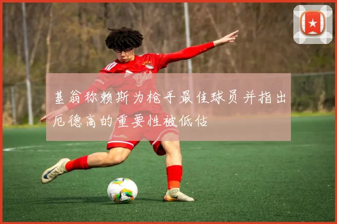 基翁称赖斯为枪手最佳球员并指出厄德高的重要性被低估