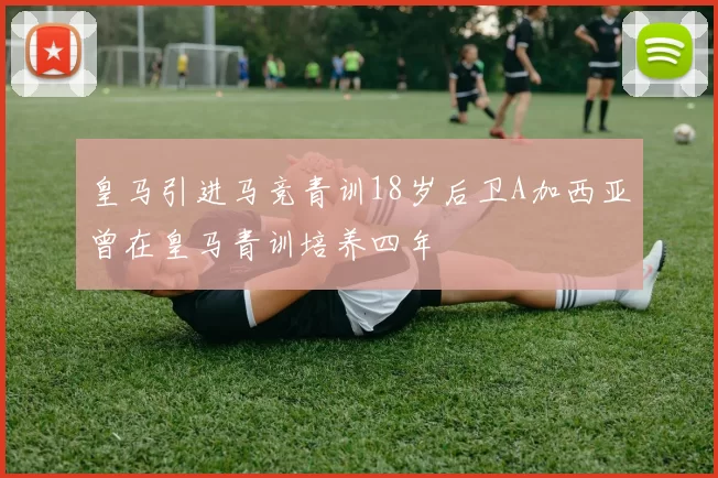 皇马引进马竞青训18岁后卫A加西亚曾在皇马青训培养四年