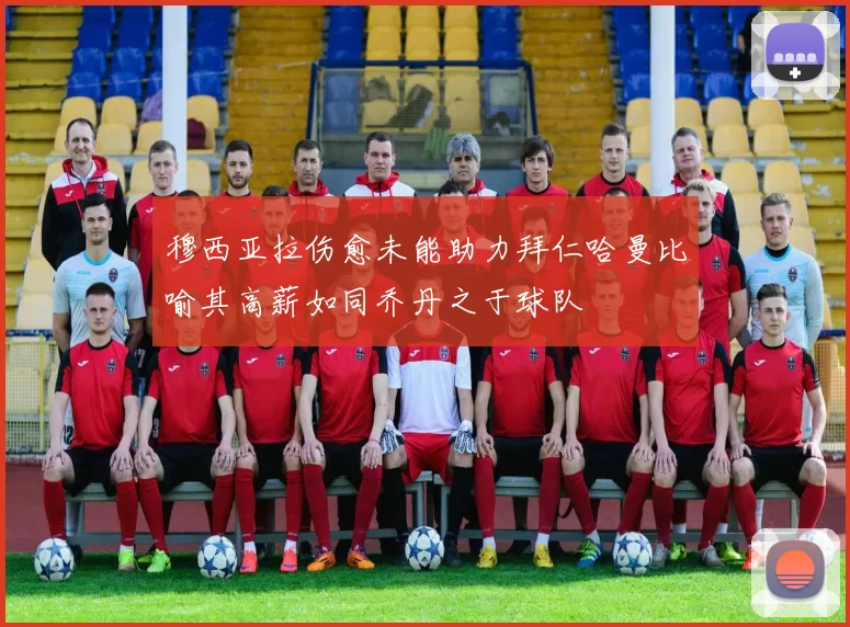 穆西亚拉伤愈未能助力拜仁哈曼比喻其高薪如同乔丹之于球队