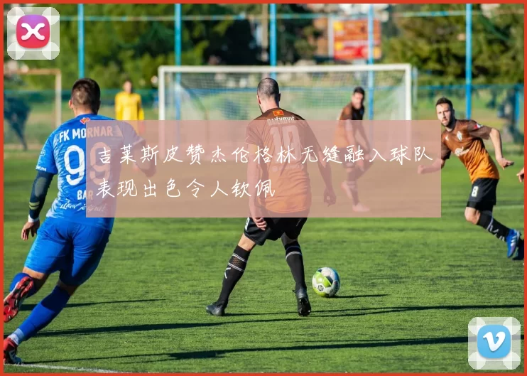 吉莱斯皮赞杰伦格林无缝融入球队表现出色令人钦佩