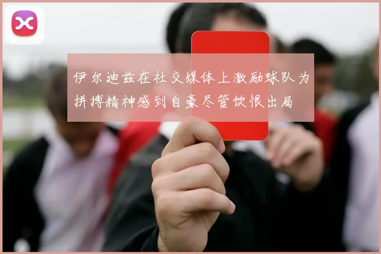 伊尔迪兹在社交媒体上激励球队为拼搏精神感到自豪尽管饮恨出局