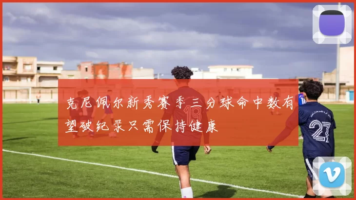 克尼佩尔新秀赛季三分球命中数有望破纪录只需保持健康