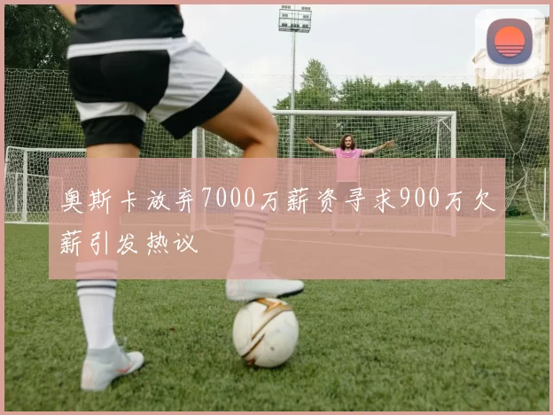 奥斯卡放弃7000万薪资寻求900万欠薪引发热议