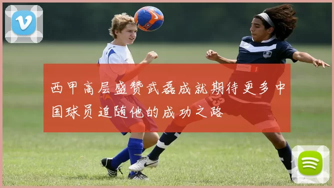 西甲高层盛赞武磊成就期待更多中国球员追随他的成功之路