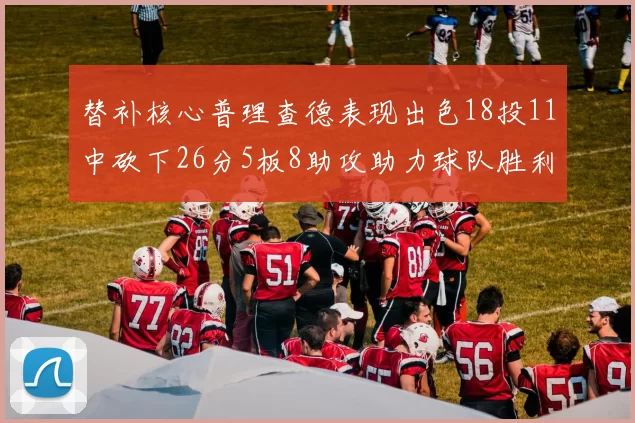 替补核心普理查德表现出色18投11中砍下26分5板8助攻助力球队胜利
