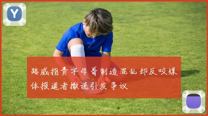 路威指责字母哥制造混乱却反咬媒体报道者撒谎引发争议