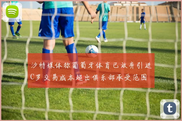 沙特媒体称葡萄牙体育已放弃引进C罗交易成本超出俱乐部承受范围