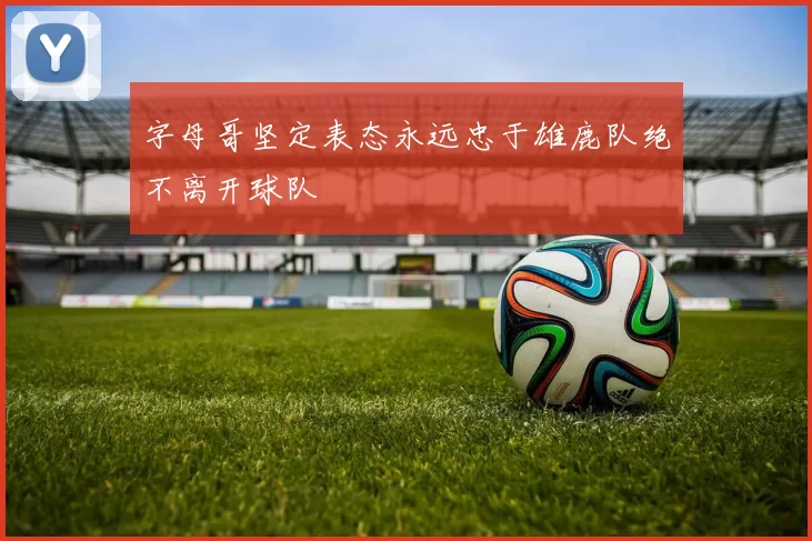 字母哥坚定表态永远忠于雄鹿队绝不离开球队